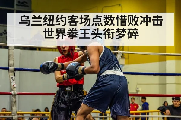 乌兰纽约客场点数惜败冲击世界拳王头衔梦碎