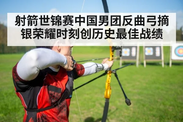 射箭世锦赛中国男团反曲弓摘银荣耀时刻创历史最佳战绩